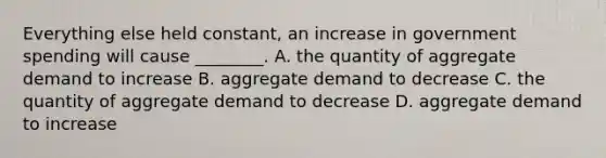 Everything else held​ constant, an increase in government spending will cause​ ________. A. the quantity of aggregate demand to increase B. aggregate demand to decrease C. the quantity of aggregate demand to decrease D. aggregate demand to increase