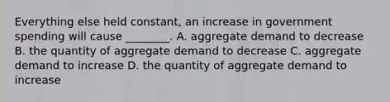 Everything else held​ constant, an increase in government spending will cause​ ________. A. aggregate demand to decrease B. the quantity of aggregate demand to decrease C. aggregate demand to increase D. the quantity of aggregate demand to increase