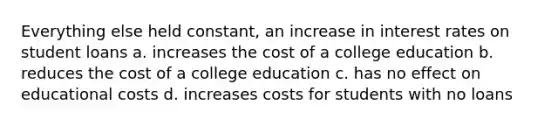 Everything else held constant, an increase in interest rates on student loans a. increases the cost of a college education b. reduces the cost of a college education c. has no effect on educational costs d. increases costs for students with no loans