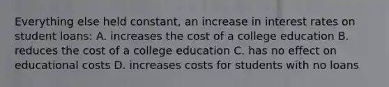 Everything else held constant, an increase in interest rates on student loans: A. increases the cost of a college education B. reduces the cost of a college education C. has no effect on educational costs D. increases costs for students with no loans