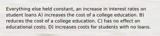 Everything else held constant, an increase in interest rates on student loans A) increases the cost of a college education. B) reduces the cost of a college education. C) has no effect on educational costs. D) increases costs for students with no loans.