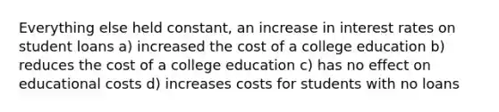 Everything else held constant, an increase in interest rates on student loans a) increased the cost of a college education b) reduces the cost of a college education c) has no effect on educational costs d) increases costs for students with no loans