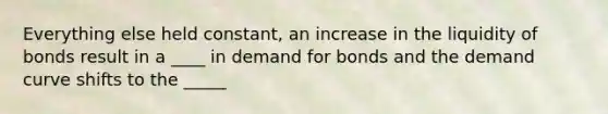 Everything else held constant, an increase in the liquidity of bonds result in a ____ in demand for bonds and the demand curve shifts to the _____