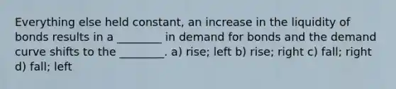 Everything else held constant, an increase in the liquidity of bonds results in a ________ in demand for bonds and the demand curve shifts to the ________. a) rise; left b) rise; right c) fall; right d) fall; left