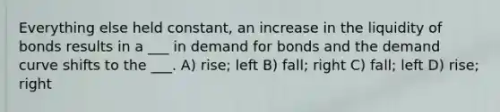 Everything else held constant, an increase in the liquidity of bonds results in a ___ in demand for bonds and the demand curve shifts to the ___. A) rise; left B) fall; right C) fall; left D) rise; right