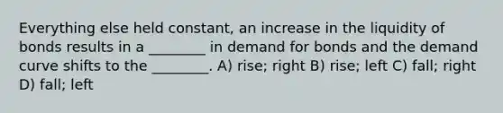 Everything else held constant, an increase in the liquidity of bonds results in a ________ in demand for bonds and the demand curve shifts to the ________. A) rise; right B) rise; left C) fall; right D) fall; left