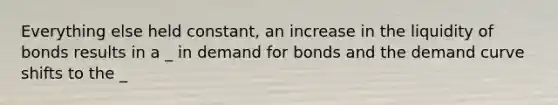 Everything else held constant, an increase in the liquidity of bonds results in a _ in demand for bonds and the demand curve shifts to the _