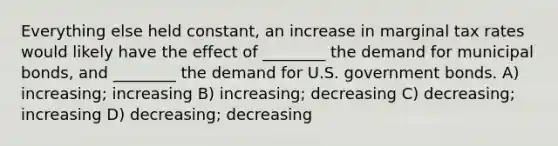 Everything else held constant, an increase in marginal tax rates would likely have the effect of ________ the demand for municipal bonds, and ________ the demand for U.S. government bonds. A) increasing; increasing B) increasing; decreasing C) decreasing; increasing D) decreasing; decreasing