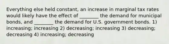 Everything else held constant, an increase in marginal tax rates would likely have the effect of ________ the demand for municipal bonds, and ________ the demand for U.S. government bonds. 1) increasing; increasing 2) decreasing; increasing 3) decreasing; decreasing 4) increasing; decreasing