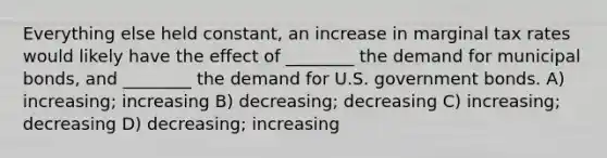 Everything else held constant, an increase in marginal tax rates would likely have the effect of ________ the demand for municipal bonds, and ________ the demand for U.S. government bonds. A) increasing; increasing B) decreasing; decreasing C) increasing; decreasing D) decreasing; increasing