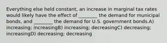 Everything else held constant, an increase in marginal tax rates would likely have the effect of ________ the demand for municipal bonds, and ________ the demand for U.S. government bonds.A) increasing; increasingB) increasing; decreasingC) decreasing; increasingD) decreasing; decreasing