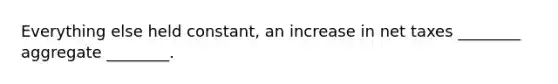 Everything else held constant, an increase in net taxes ________ aggregate ________.