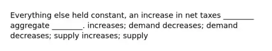 Everything else held constant, an increase in net taxes ________ aggregate ________. increases; demand decreases; demand decreases; supply increases; supply