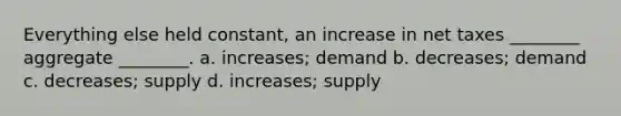 Everything else held constant, an increase in net taxes ________ aggregate ________. a. increases; demand b. decreases; demand c. decreases; supply d. increases; supply