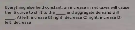 Everything else held constant, an increase in net taxes will cause the IS curve to shift to the _____ and aggregate demand will _____. A) left; increase B) right; decrease C) right; increase D) left; decrease