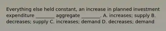 Everything else held​ constant, an increase in planned investment expenditure​ ________ aggregate​ ________. A. increases; supply B. decreases; supply C. increases; demand D. decreases; demand