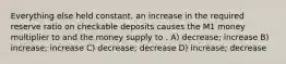 Everything else held constant, an increase in the required reserve ratio on checkable deposits causes the M1 money multiplier to and the money supply to . A) decrease; increase B) increase; increase C) decrease; decrease D) increase; decrease