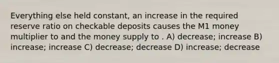 Everything else held constant, an increase in the required reserve ratio on checkable deposits causes the M1 money multiplier to and the money supply to . A) decrease; increase B) increase; increase C) decrease; decrease D) increase; decrease