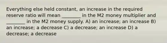 Everything else held constant, an increase in the required reserve ratio will mean ________ in the M2 money multiplier and ________ in the M2 money supply. A) an increase; an increase B) an increase; a decrease C) a decrease; an increase D) a decrease; a decrease