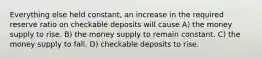 Everything else held constant, an increase in the required reserve ratio on checkable deposits will cause A) the money supply to rise. B) the money supply to remain constant. C) the money supply to fall. D) checkable deposits to rise.