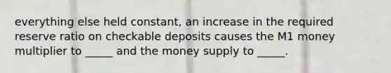 everything else held constant, an increase in the required reserve ratio on checkable deposits causes the M1 money multiplier to _____ and the money supply to _____.