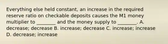 Everything else held​ constant, an increase in the required reserve ratio on checkable deposits causes the M1 money multiplier to​ ________ and the money supply to​ ________. A. ​decrease; decrease B. ​increase; decrease C. ​increase; increase D. ​decrease; increase