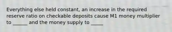 Everything else held constant, an increase in the required reserve ratio on checkable deposits cause M1 money multiplier to ______ and the money supply to _____