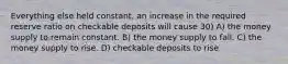 Everything else held constant, an increase in the required reserve ratio on checkable deposits will cause 30) A) the money supply to remain constant. B) the money supply to fall. C) the money supply to rise. D) checkable deposits to rise