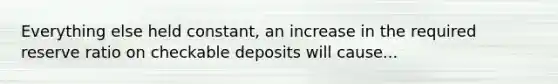 Everything else held constant, an increase in the required reserve ratio on checkable deposits will cause...