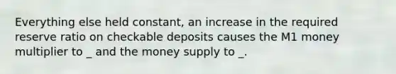 Everything else held constant, an increase in the required reserve ratio on checkable deposits causes the M1 money multiplier to _ and the money supply to _.