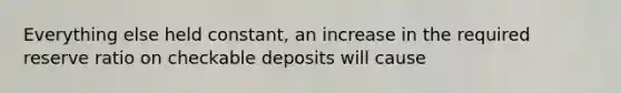 Everything else held constant, an increase in the required reserve ratio on checkable deposits will cause