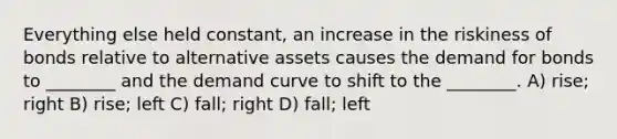 Everything else held constant, an increase in the riskiness of bonds relative to alternative assets causes the demand for bonds to ________ and the demand curve to shift to the ________. A) rise; right B) rise; left C) fall; right D) fall; left