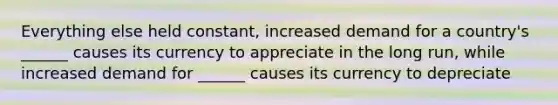 Everything else held constant, increased demand for a country's ______ causes its currency to appreciate in the long run, while increased demand for ______ causes its currency to depreciate