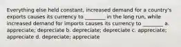 Everything else held constant, increased demand for a country's exports causes its currency to ________ in the long run, while increased demand for imports causes its currency to ________ a. appreciate; depreciate b. depreciate; depreciate c. appreciate; appreciate d. depreciate; appreciate