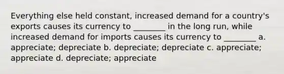 Everything else held constant, increased demand for a country's exports causes its currency to ________ in the long run, while increased demand for imports causes its currency to ________ a. appreciate; depreciate b. depreciate; depreciate c. appreciate; appreciate d. depreciate; appreciate