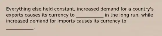 Everything else held constant, increased demand for a country's exports causes its currency to ____________ in the long run, while increased demand for imports causes its currency to ____________.