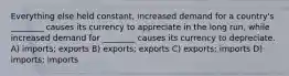 Everything else held constant, increased demand for a country's ________ causes its currency to appreciate in the long run, while increased demand for ________ causes its currency to depreciate. A) imports; exports B) exports; exports C) exports; imports D) imports; imports