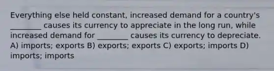 Everything else held constant, increased demand for a country's ________ causes its currency to appreciate in the long run, while increased demand for ________ causes its currency to depreciate. A) imports; exports B) exports; exports C) exports; imports D) imports; imports