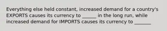 Everything else held constant, increased demand for a country's EXPORTS causes its currency to ______ in the long run, while increased demand for IMPORTS causes its currency to _______