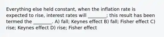 Everything else held constant, when the inflation rate is expected to rise, interest rates will ________; this result has been termed the ________. A) fall; Keynes effect B) fall; Fisher effect C) rise; Keynes effect D) rise; Fisher effect