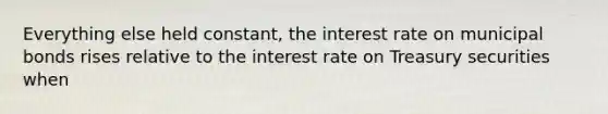 Everything else held​ constant, the interest rate on municipal bonds rises relative to the interest rate on Treasury securities when