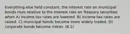 Everything else held constant, the interest rate on municipal bonds rises relative to the interest rate on Treasury securities when A) income tax rates are lowered. B) income tax rates are raised. C) municipal bonds become more widely traded. D) corporate bonds become riskier. (6.1)