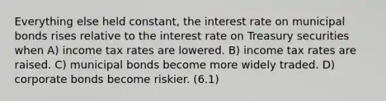 Everything else held constant, the interest rate on municipal bonds rises relative to the interest rate on Treasury securities when A) income tax rates are lowered. B) income tax rates are raised. C) municipal bonds become more widely traded. D) corporate bonds become riskier. (6.1)