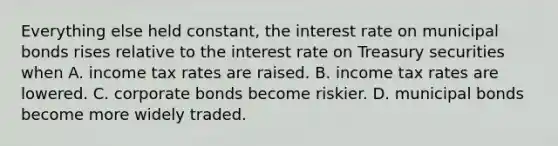 Everything else held​ constant, the interest rate on municipal bonds rises relative to the interest rate on Treasury securities when A. income tax rates are raised. B. income tax rates are lowered. C. corporate bonds become riskier. D. municipal bonds become more widely traded.