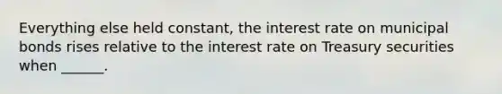 Everything else held constant, the interest rate on municipal bonds rises relative to the interest rate on Treasury securities when ______.