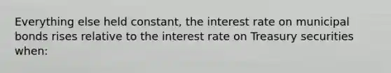 Everything else held constant, the interest rate on municipal bonds rises relative to the interest rate on Treasury securities when: