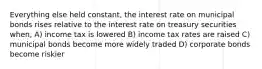 Everything else held constant, the interest rate on municipal bonds rises relative to the interest rate on treasury securities when, A) income tax is lowered B) income tax rates are raised C) municipal bonds become more widely traded D) corporate bonds become riskier