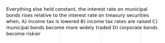 Everything else held constant, the interest rate on municipal bonds rises relative to the interest rate on treasury securities when, A) income tax is lowered B) income tax rates are raised C) municipal bonds become more widely traded D) corporate bonds become riskier