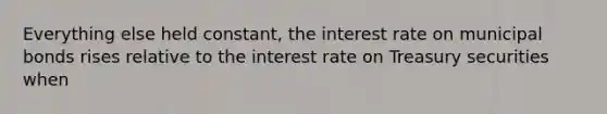 Everything else held constant, the interest rate on municipal bonds rises relative to the interest rate on Treasury securities when