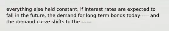 everything else held constant, if interest rates are expected to fall in the future, the demand for long-term bonds today----- and the demand curve shifts to the ------